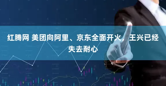 红腾网 美团向阿里、京东全面开火，王兴已经失去耐心