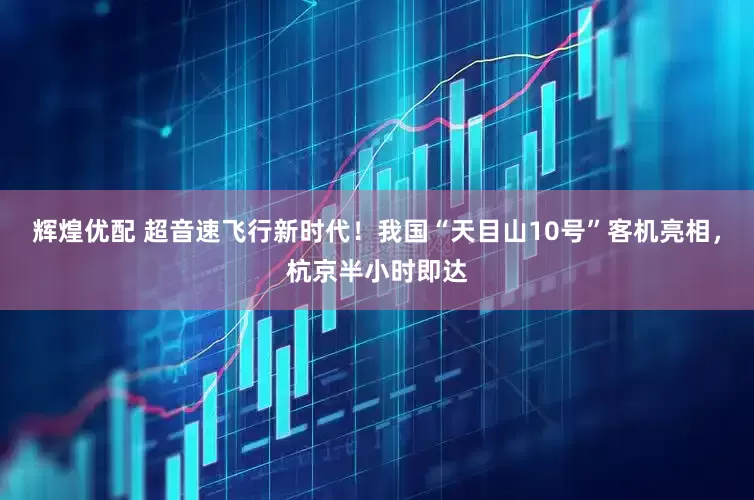 辉煌优配 超音速飞行新时代！我国“天目山10号”客机亮相，杭京半小时即达