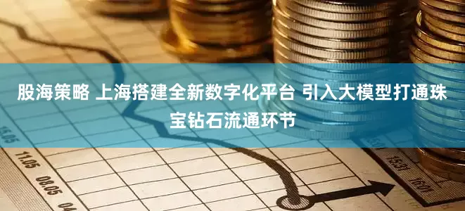 股海策略 上海搭建全新数字化平台 引入大模型打通珠宝钻石流通环节