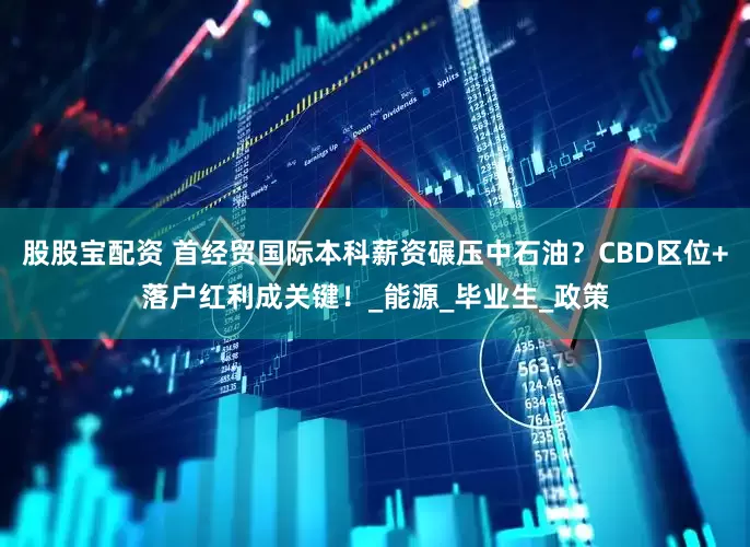 股股宝配资 首经贸国际本科薪资碾压中石油？CBD区位+落户红利成关键！_能源_毕业生_政策
