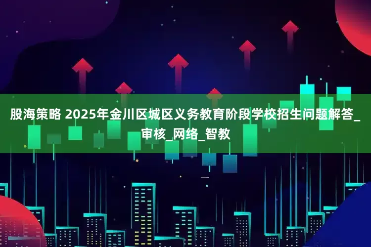 股海策略 2025年金川区城区义务教育阶段学校招生问题解答_审核_网络_智教
