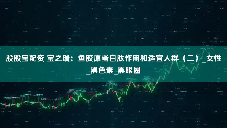 股股宝配资 宝之瑞：鱼胶原蛋白肽作用和适宜人群（二）_女性_黑色素_黑眼圈
