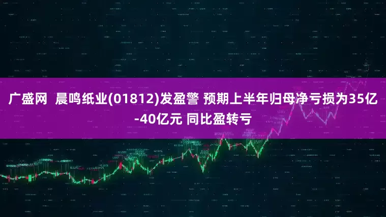 广盛网  晨鸣纸业(01812)发盈警 预期上半年归母净亏损为35亿-40亿元 同比盈转亏