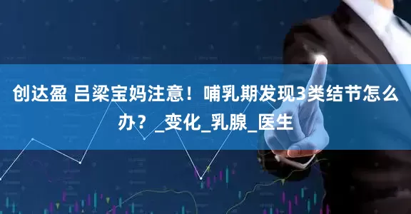 创达盈 吕梁宝妈注意！哺乳期发现3类结节怎么办？_变化_乳腺_医生