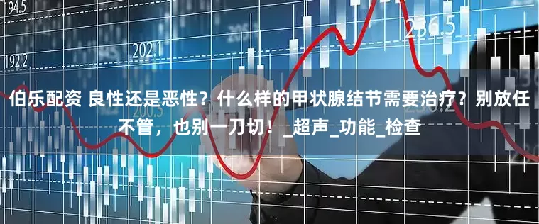 伯乐配资 良性还是恶性？什么样的甲状腺结节需要治疗？别放任不管，也别一刀切！_超声_功能_检查