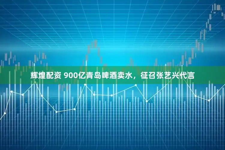 辉煌配资 900亿青岛啤酒卖水，征召张艺兴代言