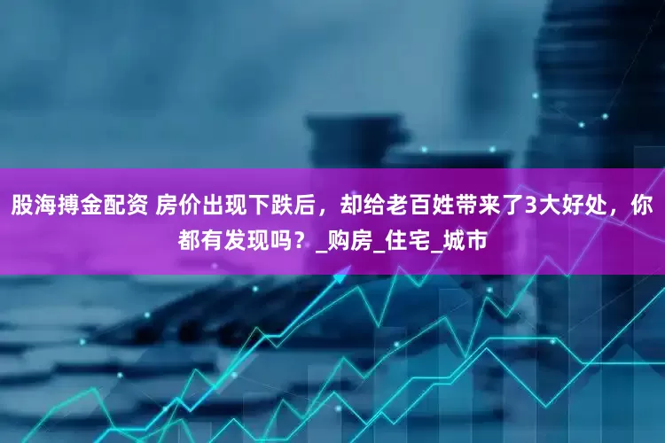 股海搏金配资 房价出现下跌后，却给老百姓带来了3大好处，你都有发现吗？_购房_住宅_城市