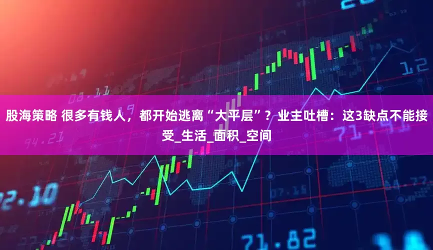 股海策略 很多有钱人，都开始逃离“大平层”？业主吐槽：这3缺点不能接受_生活_面积_空间