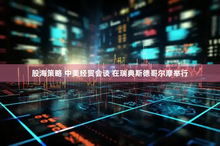 股海策略 中美经贸会谈 在瑞典斯德哥尔摩举行