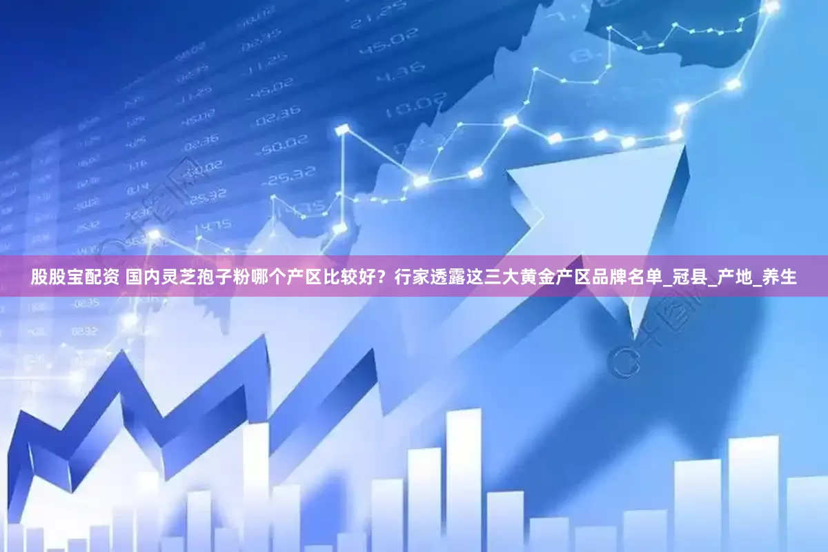 股股宝配资 国内灵芝孢子粉哪个产区比较好？行家透露这三大黄金产区品牌名单_冠县_产地_养生
