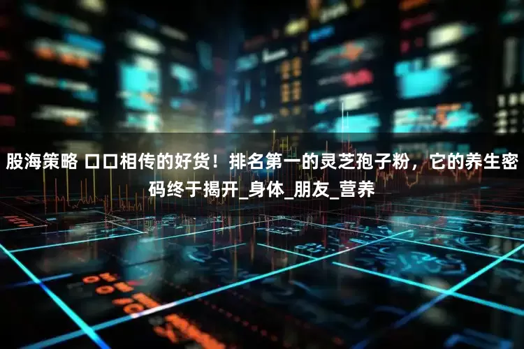 股海策略 口口相传的好货！排名第一的灵芝孢子粉，它的养生密码终于揭开_身体_朋友_营养