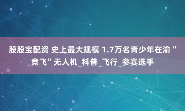 股股宝配资 史上最大规模 1.7万名青少年在渝“竞飞”无人机_科普_飞行_参赛选手