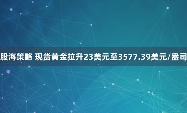 股海策略 现货黄金拉升23美元至3577.39美元/盎司