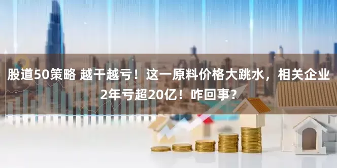 股道50策略 越干越亏！这一原料价格大跳水，相关企业2年亏超20亿！咋回事？