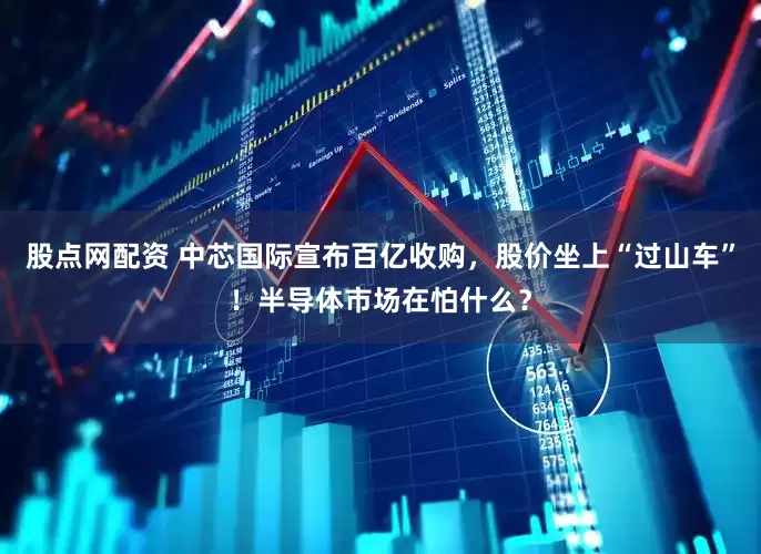 股点网配资 中芯国际宣布百亿收购，股价坐上“过山车”！半导体市场在怕什么？