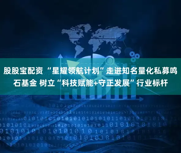 股股宝配资 “星耀领航计划”走进知名量化私募鸣石基金 树立“科技赋能+守正发展”行业标杆