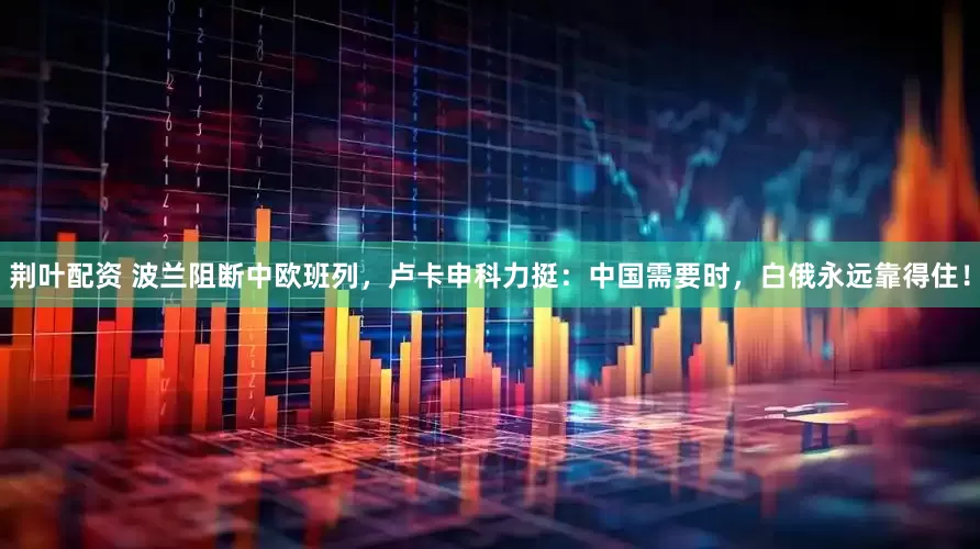 荆叶配资 波兰阻断中欧班列，卢卡申科力挺：中国需要时，白俄永远靠得住！