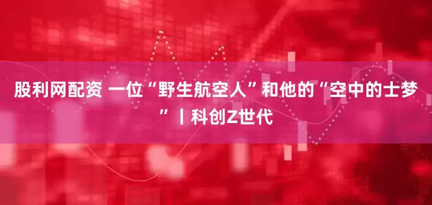 股利网配资 一位“野生航空人”和他的“空中的士梦”丨科创Z世代