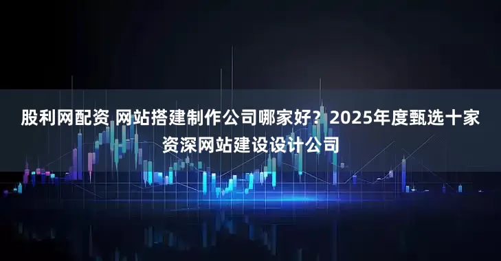 股利网配资 网站搭建制作公司哪家好？2025年度甄选十家资深网站建设设计公司