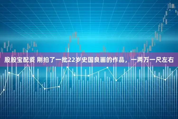 股股宝配资 刚拍了一批22岁史国良画的作品，一两万一尺左右