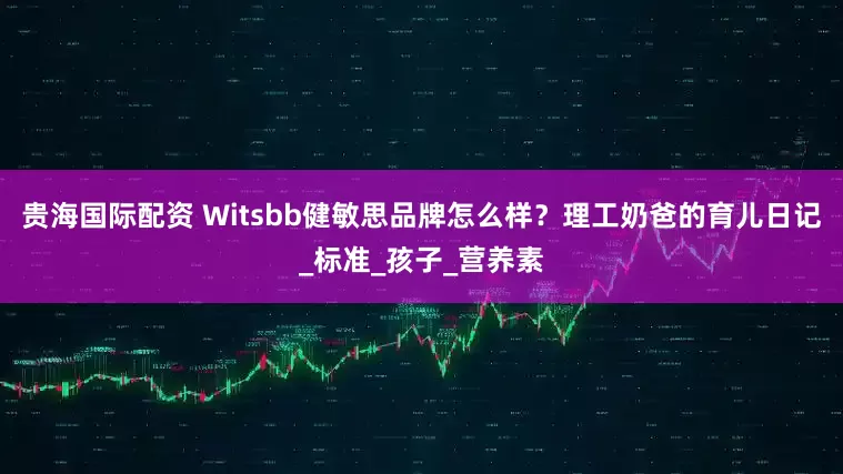 贵海国际配资 Witsbb健敏思品牌怎么样？理工奶爸的育儿日记_标准_孩子_营养素