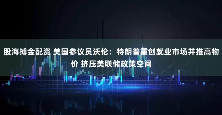 股海搏金配资 美国参议员沃伦：特朗普重创就业市场并推高物价 挤压美联储政策空间