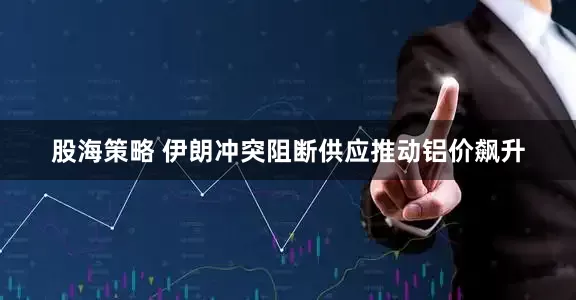 股海策略 伊朗冲突阻断供应推动铝价飙升